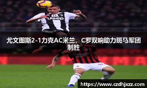尤文图斯2-1力克AC米兰，C罗双响助力斑马军团制胜