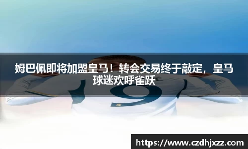 姆巴佩即将加盟皇马！转会交易终于敲定，皇马球迷欢呼雀跃