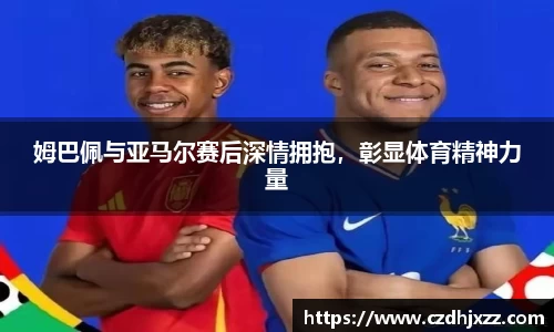 姆巴佩与亚马尔赛后深情拥抱，彰显体育精神力量