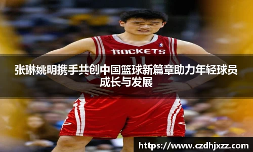 张琳姚明携手共创中国篮球新篇章助力年轻球员成长与发展