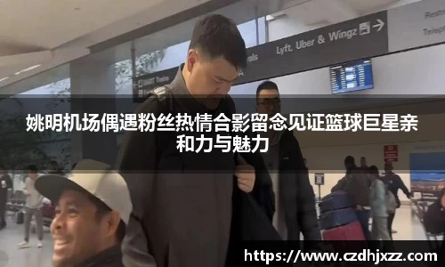 姚明机场偶遇粉丝热情合影留念见证篮球巨星亲和力与魅力