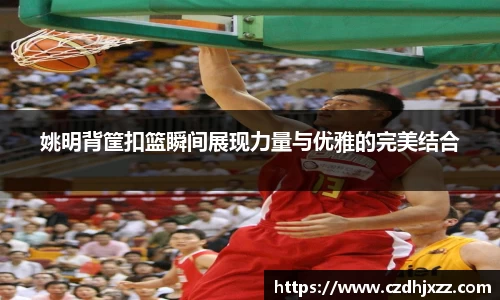 姚明背筐扣篮瞬间展现力量与优雅的完美结合