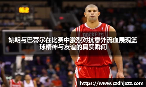 姚明与巴蒂尔在比赛中激烈对抗意外流血展现篮球精神与友谊的真实瞬间