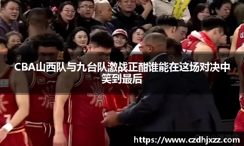 CBA山西队与九台队激战正酣谁能在这场对决中笑到最后