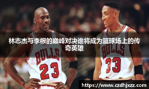 林志杰与李根的巅峰对决谁将成为篮球场上的传奇英雄