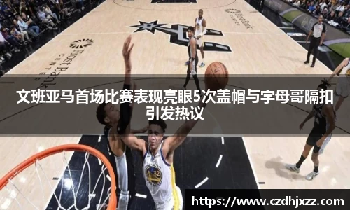 文班亚马首场比赛表现亮眼5次盖帽与字母哥隔扣引发热议